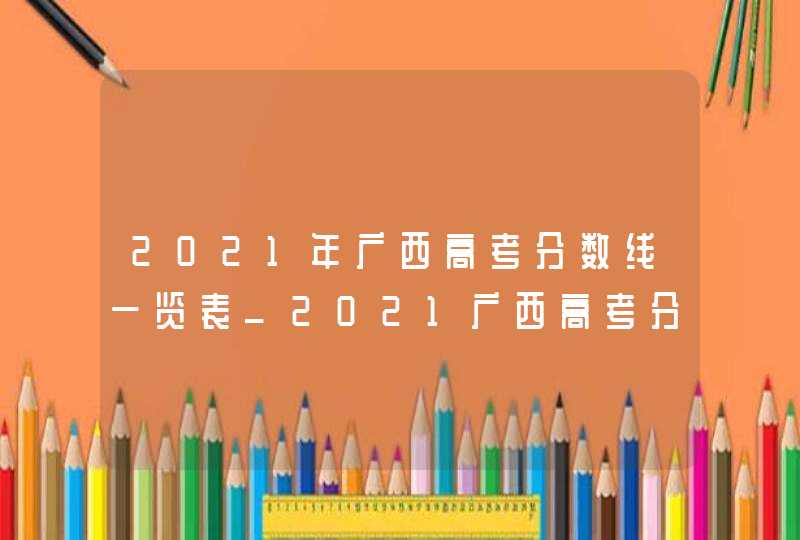 2021年广西高考分数线一览表_2021广西高考分数线段