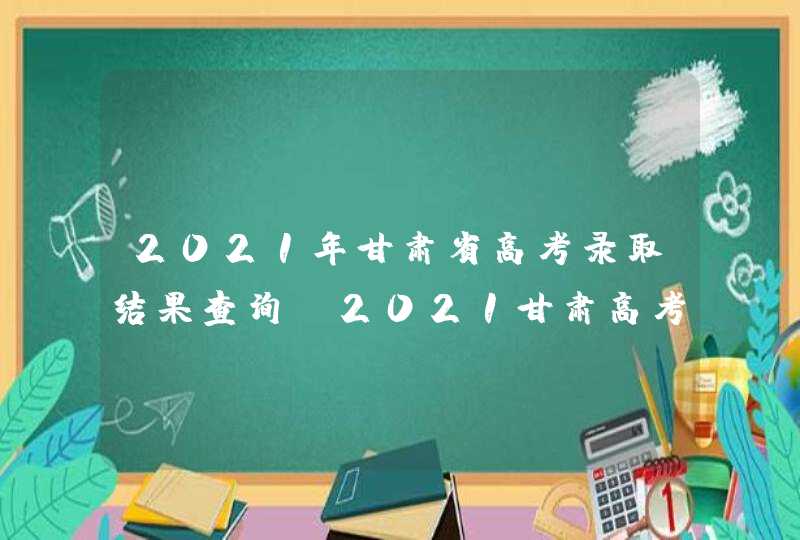 2021年甘肃省高考录取结果查询_2021甘肃高考录取通知书查询时间