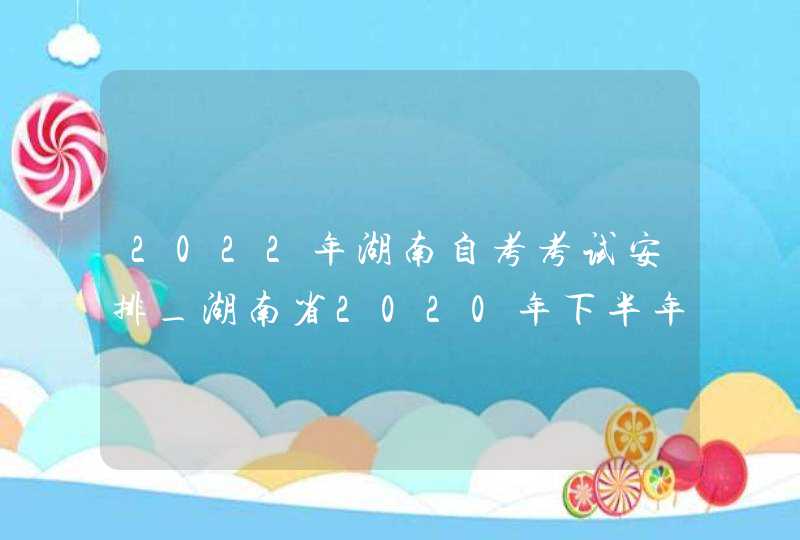 2022年湖南自考考试安排_湖南省2020年下半年自考时间
