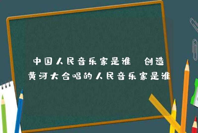 中国人民音乐家是谁，创造黄河大合唱的人民音乐家是谁