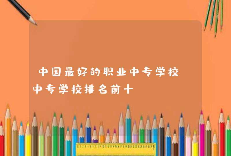 中国最好的职业中专学校_中专学校排名前十