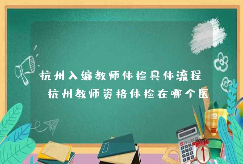 杭州入编教师体检具体流程_杭州教师资格体检在哪个医院