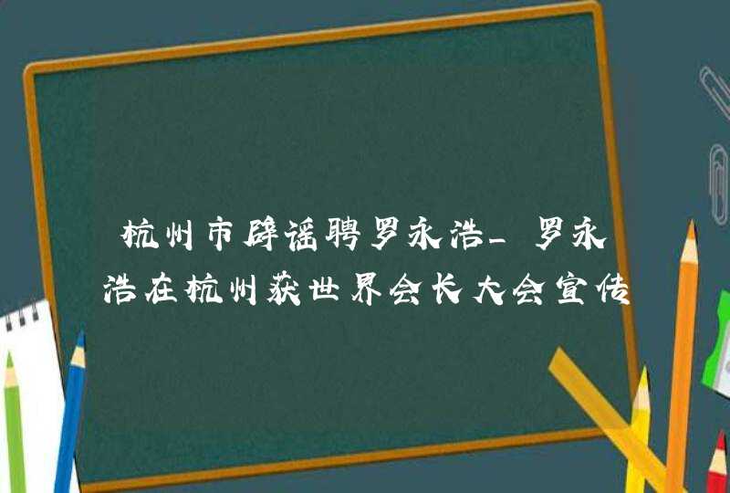 杭州市辟谣聘罗永浩_罗永浩在杭州获世界会长大会宣传大使