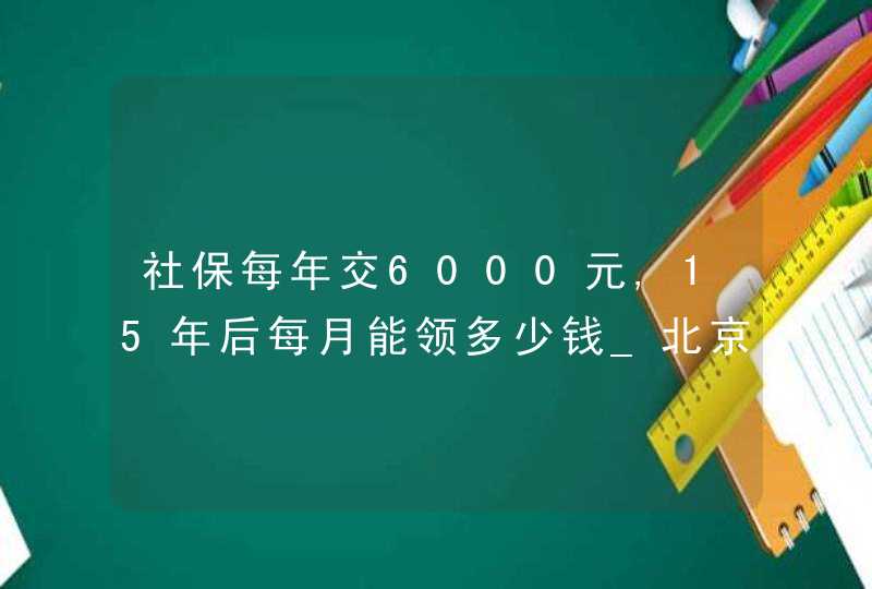 社保每年交6000元,15年后每月能领多少钱_北京社保交满15年每月领多少钱