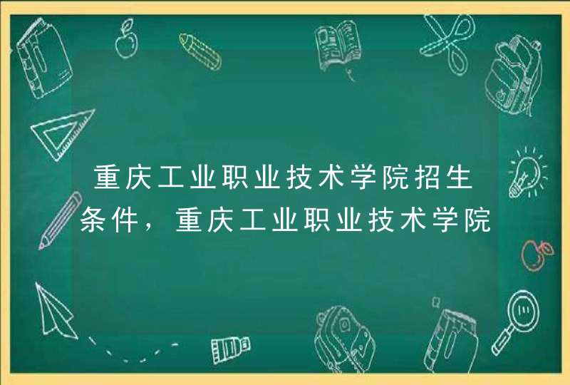 重庆工业职业技术学院招生条件，重庆工业职业技术学院多少分