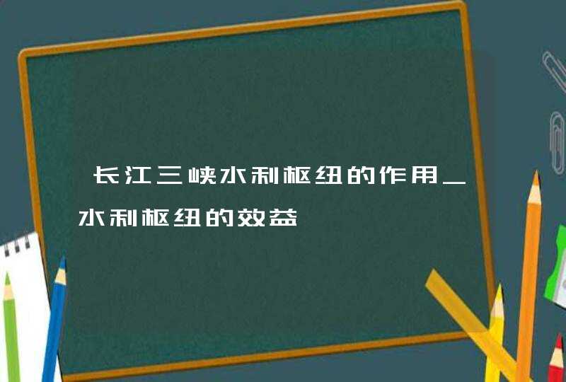 长江三峡水利枢纽的作用_水利枢纽的效益