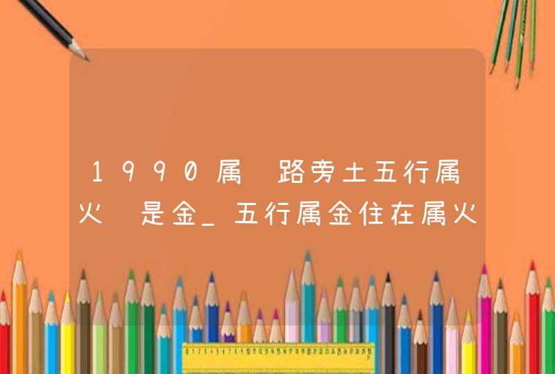 1990属马路旁土五行属火还是金_五行属金住在属火的楼层里好不好