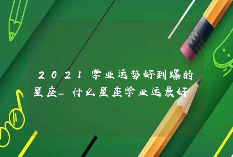 2021学业运势好到爆的星座_什么星座学业运最好