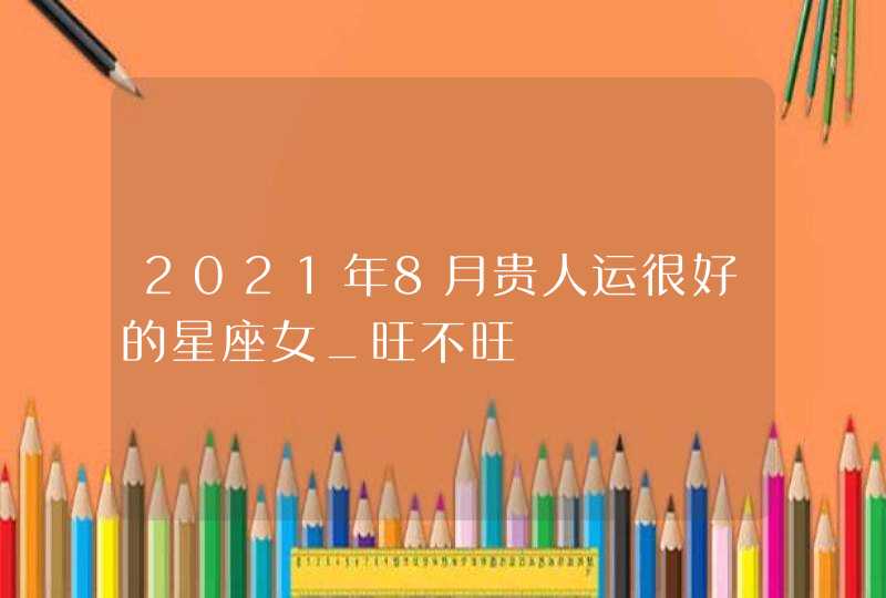 2021年8月贵人运很好的星座女_旺不旺