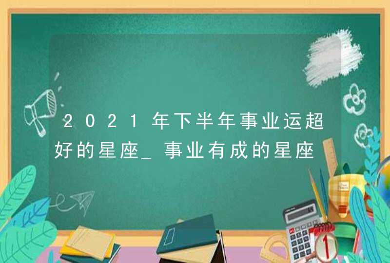 2021年下半年事业运超好的星座_事业有成的星座