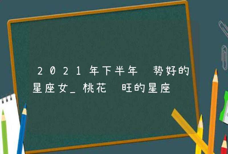 2021年下半年运势好的星座女_桃花运旺的星座