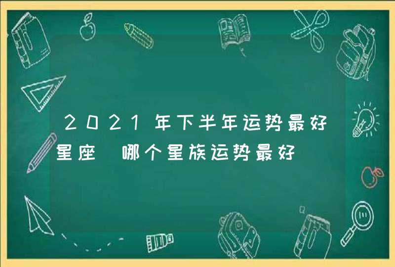 2021年下半年运势最好星座_哪个星族运势最好