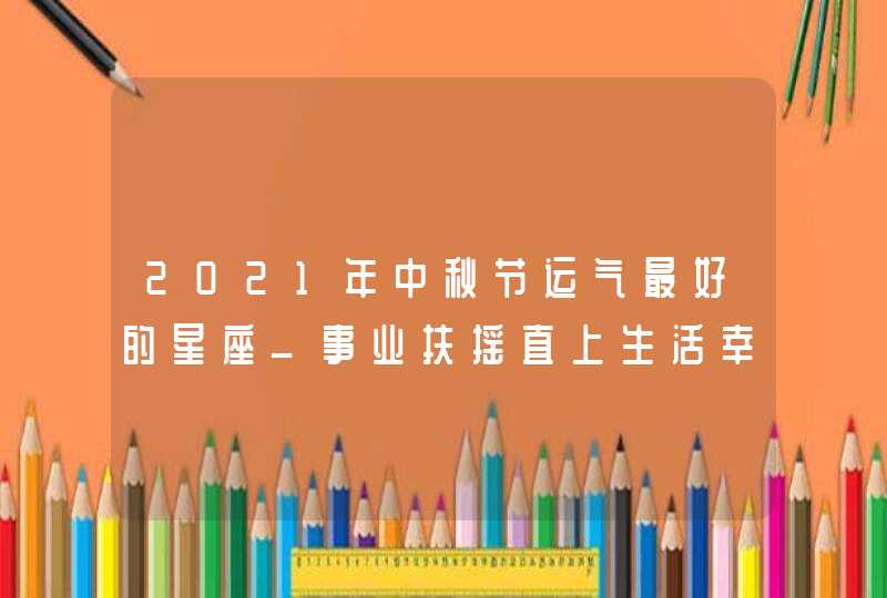 2021年中秋节运气最好的星座_事业扶摇直上生活幸福