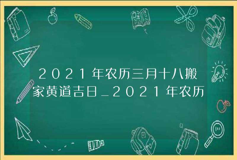 2021年农历三月十八搬家黄道吉日_2021年农历正月十九搬家好吗