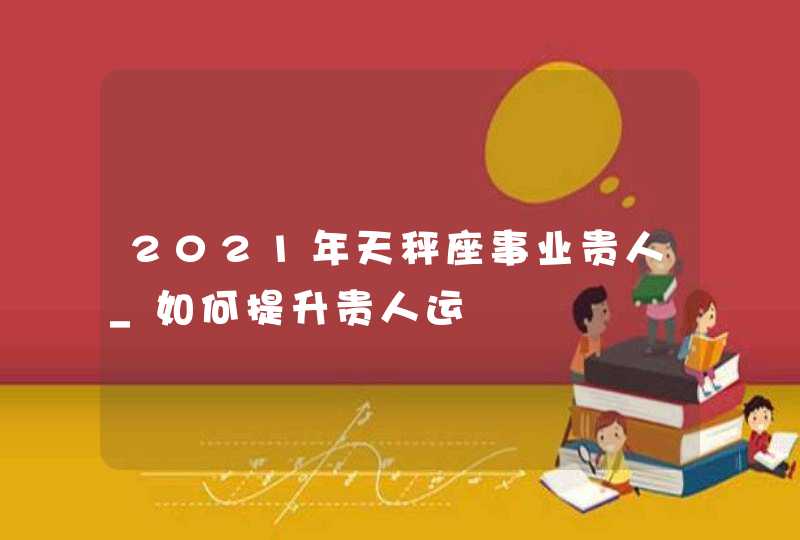 2021年天秤座事业贵人_如何提升贵人运