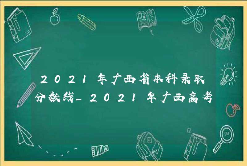 2021年广西省本科录取分数线_2021年广西高考本科录取分数线