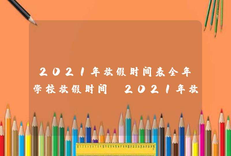 2021年放假时间表全年学校放假时间_2021年放假时间安排表政府网