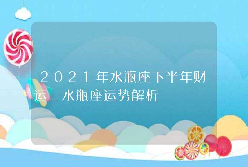 2021年水瓶座下半年财运_水瓶座运势解析