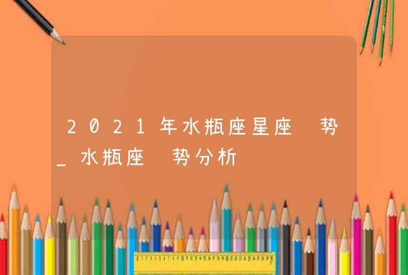 2021年水瓶座星座运势_水瓶座运势分析