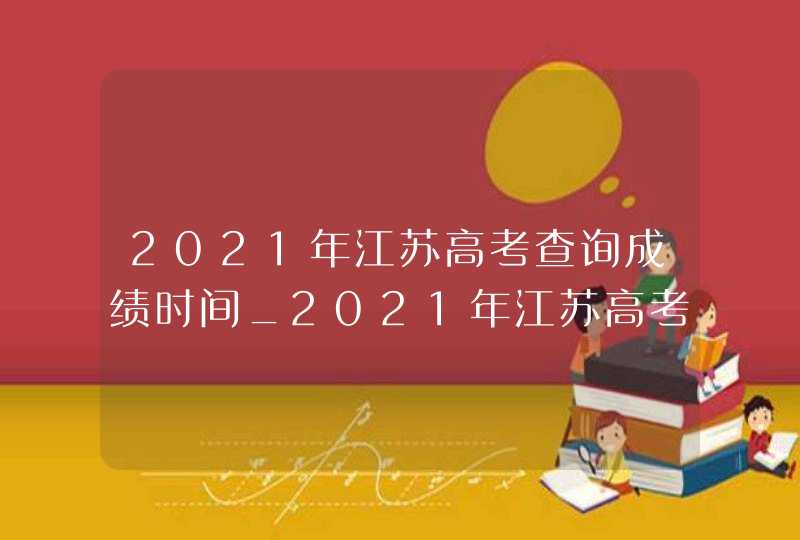 2021年江苏高考查询成绩时间_2021年江苏高考成绩公布时间