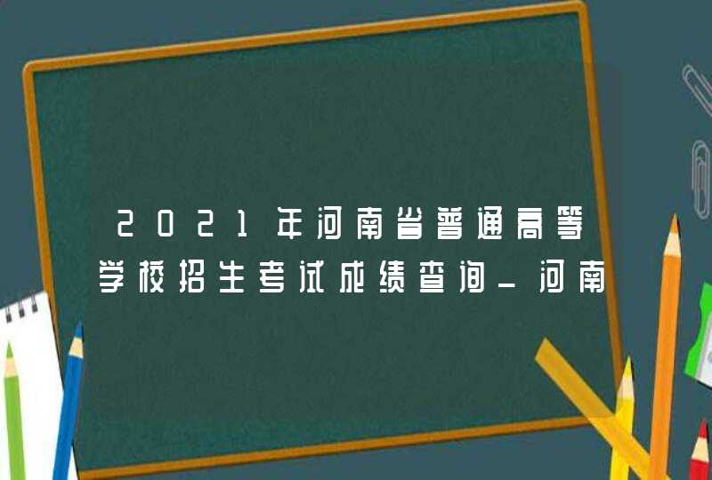 2021年河南省普通高等学校招生考试成绩查询_河南高考成绩查询系统入口官网2021