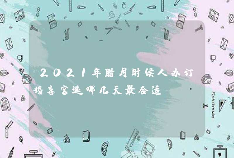 2021年腊月时候人办订婚喜宴选哪几天最合适