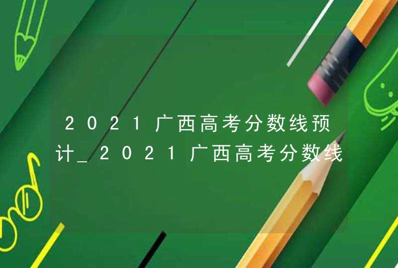 2021广西高考分数线预计_2021广西高考分数线出炉