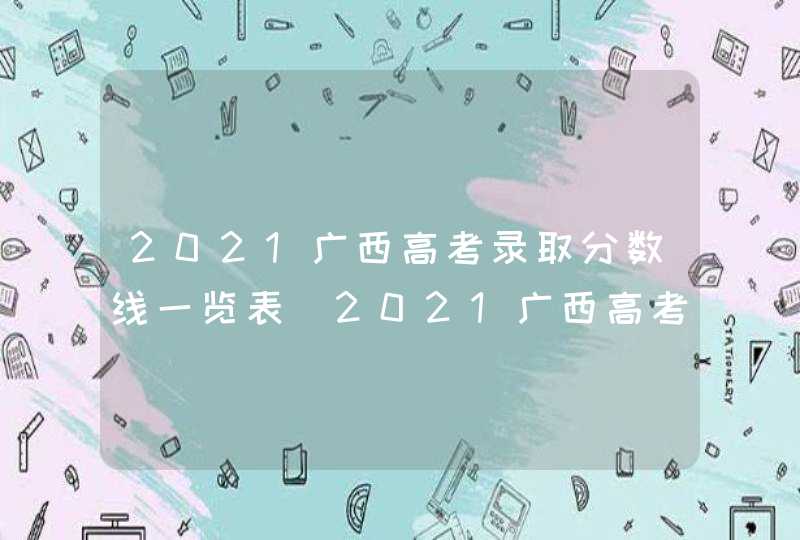 2021广西高考录取分数线一览表_2021广西高考分数线出炉