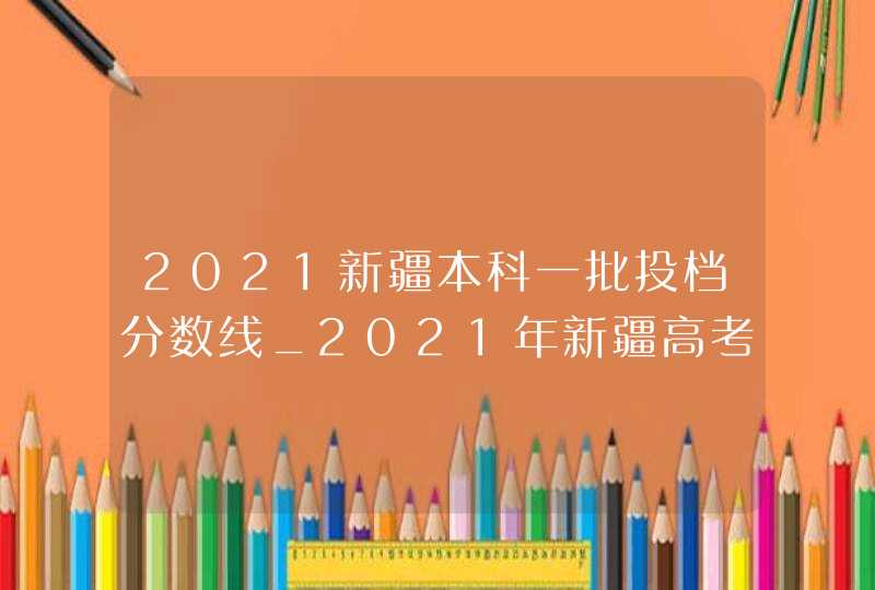 2021新疆本科一批投档分数线_2021年新疆高考各高校录取分数线