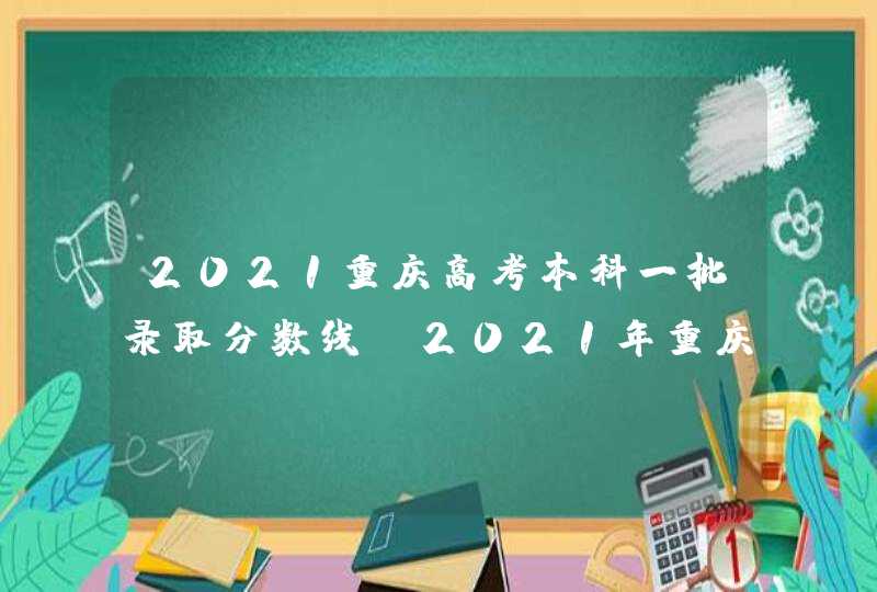 2021重庆高考本科一批录取分数线_2021年重庆高考本科批投档录取分数线