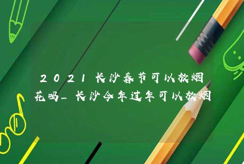2021长沙春节可以放烟花吗_长沙今年过年可以放烟花爆竹吗