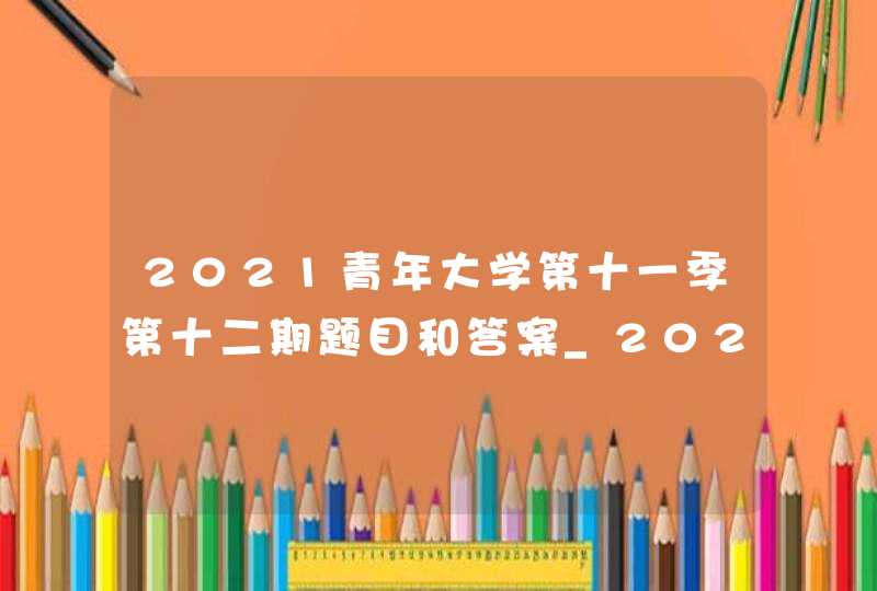 2021青年大学第十一季第十二期题目和答案_2021青年大学第十一季第十五期题目和答案