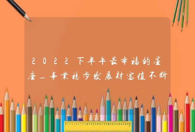 2022下半年最幸福的星座_事业稳步发展财富值不断上升