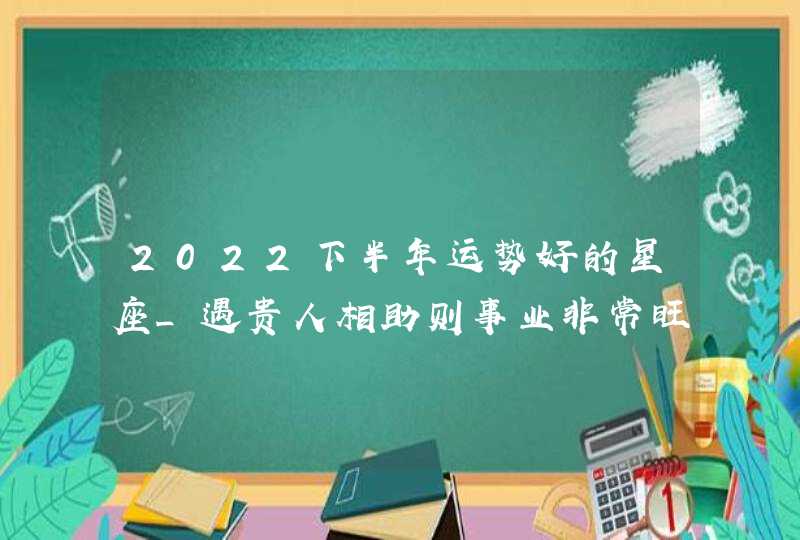 2022下半年运势好的星座_遇贵人相助则事业非常旺