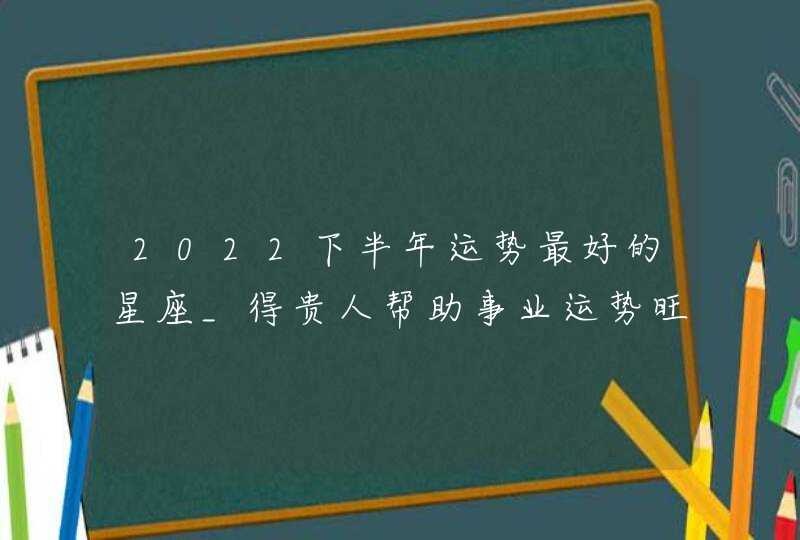 2022下半年运势最好的星座_得贵人帮助事业运势旺