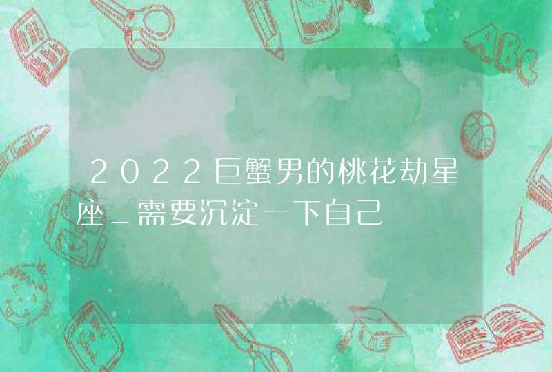 2022巨蟹男的桃花劫星座_需要沉淀一下自己