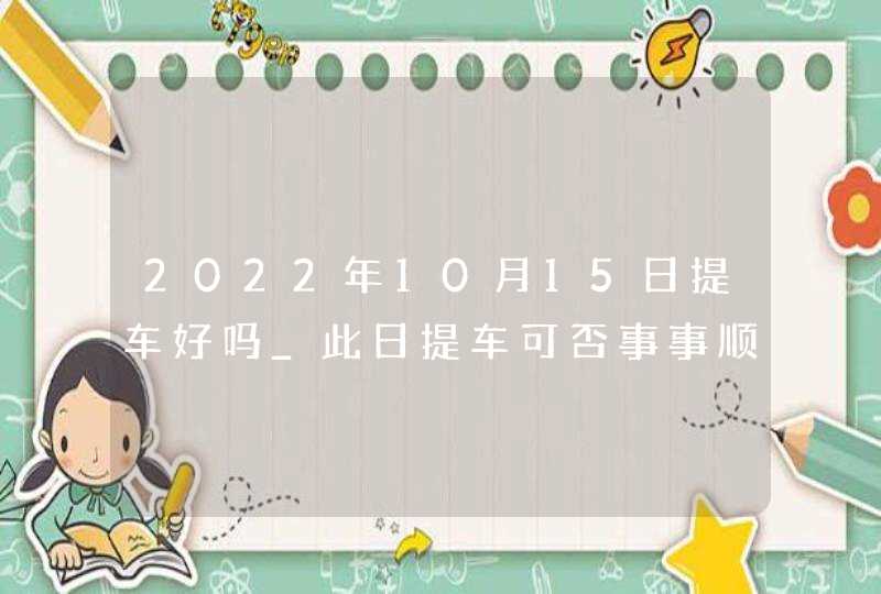 2022年10月15日提车好吗_此日提车可否事事顺心如意