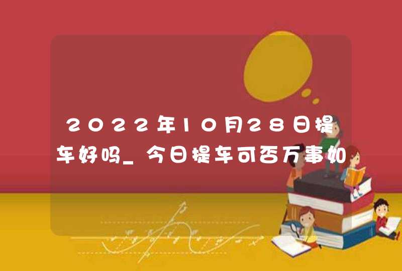 2022年10月28日提车好吗_今日提车可否万事如意展鸿图