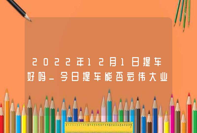 2022年12月1日提车好吗_今日提车能否宏伟大业平地起