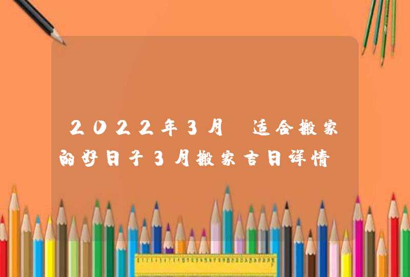 2022年3月份适合搬家的好日子3月搬家吉日详情