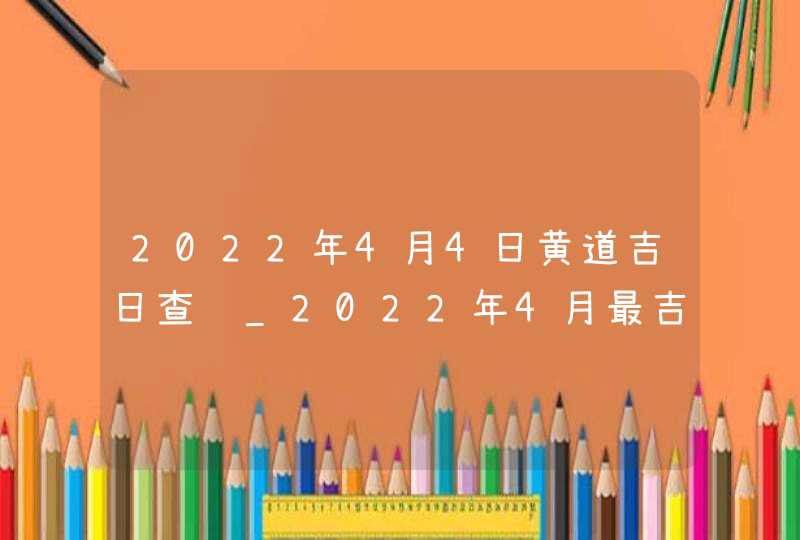 2022年4月4日黄道吉日查询_2022年4月最吉利的日子