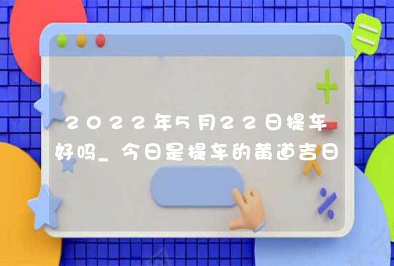 2022年5月22日提车好吗_今日是提车的黄道吉日吗