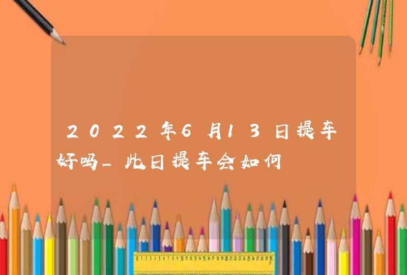 2022年6月13日提车好吗_此日提车会如何