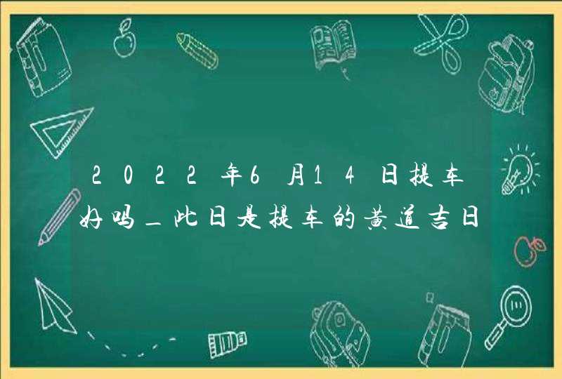 2022年6月14日提车好吗_此日是提车的黄道吉日吗