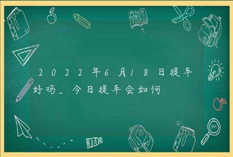 2022年6月18日提车好吗_今日提车会如何