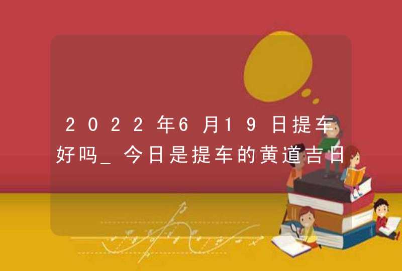 2022年6月19日提车好吗_今日是提车的黄道吉日吗