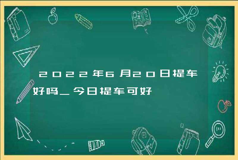 2022年6月20日提车好吗_今日提车可好