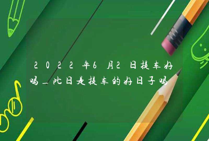 2022年6月2日提车好吗_此日是提车的好日子吗