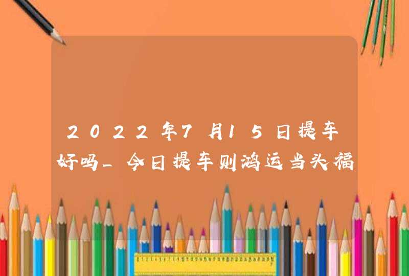 2022年7月15日提车好吗_今日提车则鸿运当头福财斗升