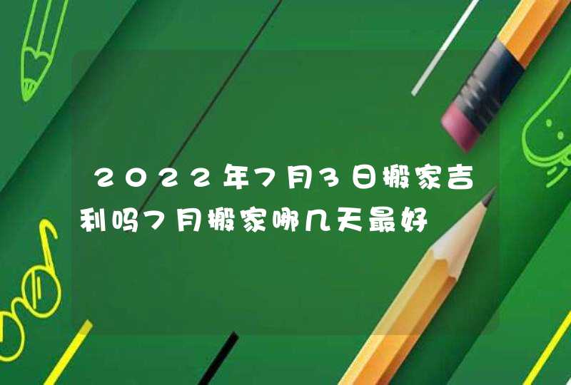 2022年7月3日搬家吉利吗7月搬家哪几天最好